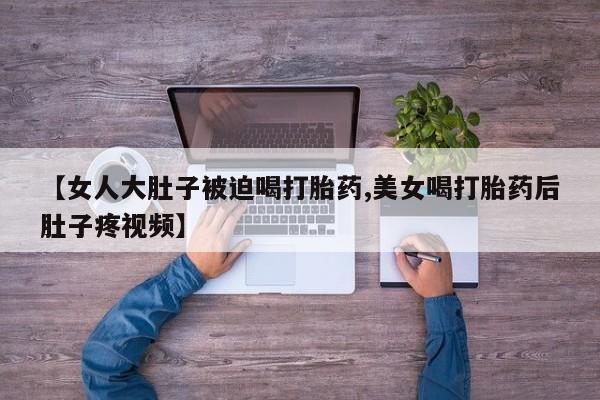 推荐个卖堕胎药的微信【女人大肚子被迫喝打胎药,美女喝打胎药后肚子疼视频】