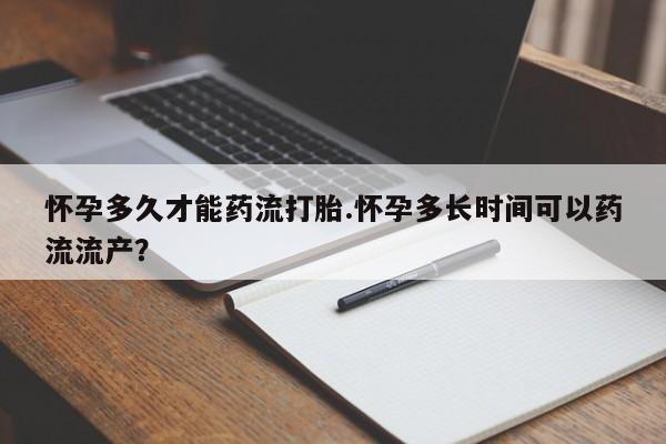 推荐个卖堕胎药的微信怀孕多久才能药流打胎.怀孕多长时间可以药流流产?
