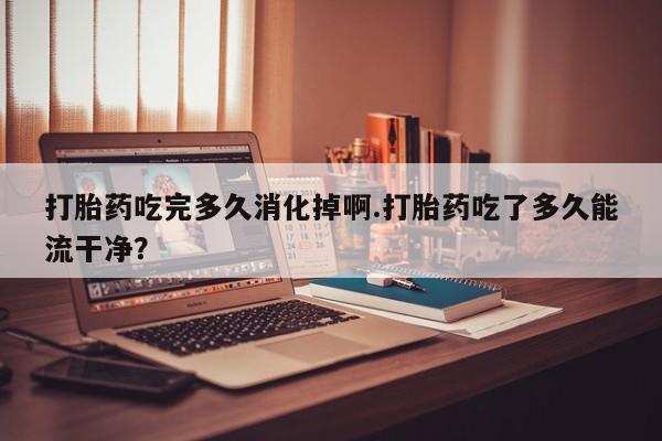 推荐个卖堕胎药的微信打胎药吃完多久消化掉啊.打胎药吃了多久能流干净？