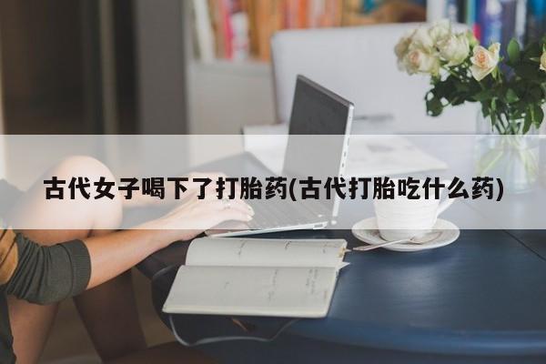 推荐个卖堕胎药的微信古代女子喝下了打胎药(古代打胎吃什么药)