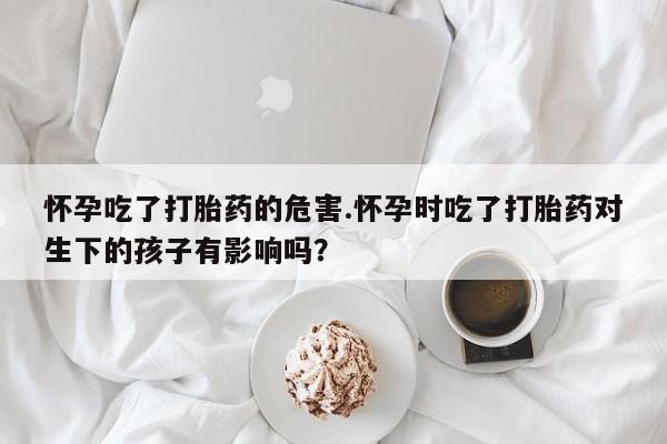 推荐个卖堕胎药的微信怀孕吃了打胎药的危害.怀孕时吃了打胎药对生下的孩子有影响吗？