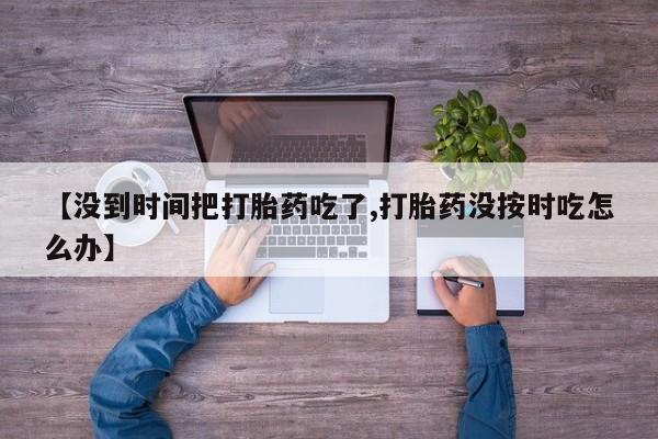 推荐个卖堕胎药的微信【没到时间把打胎药吃了,打胎药没按时吃怎么办】