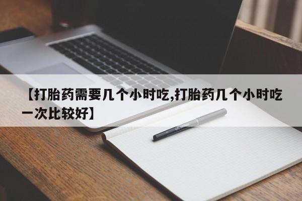 推荐个卖堕胎药的微信【打胎药需要几个小时吃,打胎药几个小时吃一次比较好】