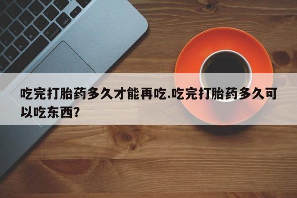 推荐个卖堕胎药的微信吃完打胎药多久才能再吃.吃完打胎药多久可以吃东西？