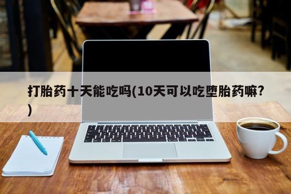 推荐个卖堕胎药的微信打胎药十天能吃吗(10天可以吃堕胎药嘛?)
