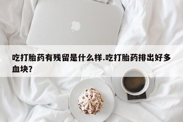 推荐个卖堕胎药的微信吃打胎药有残留是什么样.吃打胎药排出好多血块？