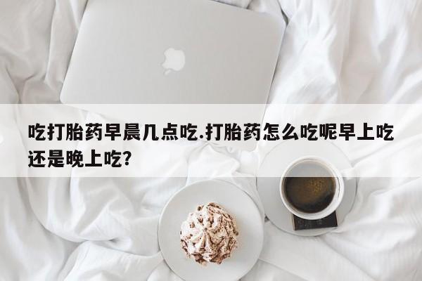 推荐个卖堕胎药的微信吃打胎药早晨几点吃.打胎药怎么吃呢早上吃还是晚上吃？