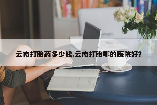推荐个卖堕胎药的微信云南打胎药多少钱.云南打胎哪的医院好？