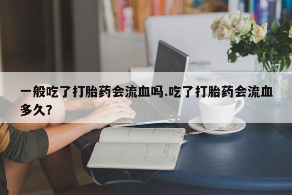 推荐个卖堕胎药的微信一般吃了打胎药会流血吗.吃了打胎药会流血多久？