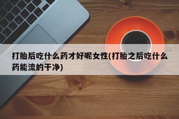 推荐个卖堕胎药的微信打胎后吃什么药才好呢女性(打胎之后吃什么药能流的干净)