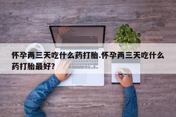 推荐个卖堕胎药的微信怀孕两三天吃什么药打胎.怀孕两三天吃什么药打胎最好？