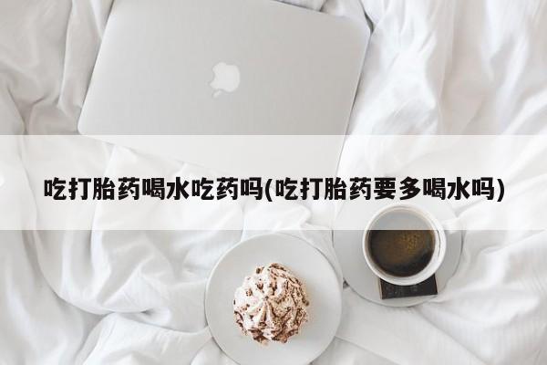 推荐个卖堕胎药的微信吃打胎药喝水吃药吗(吃打胎药要多喝水吗)