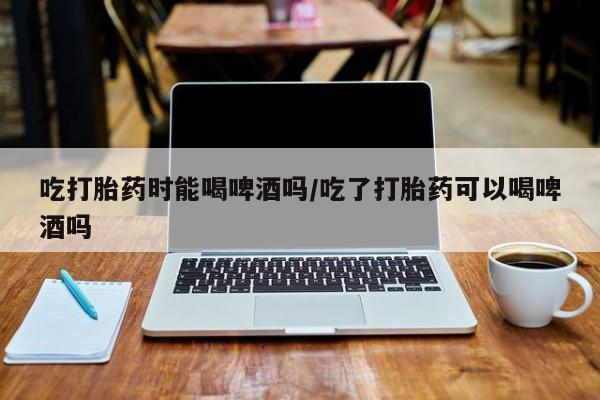 推荐个卖堕胎药的微信吃打胎药时能喝啤酒吗/吃了打胎药可以喝啤酒吗
