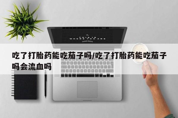 推荐个卖堕胎药的微信吃了打胎药能吃茄子吗/吃了打胎药能吃茄子吗会流血吗