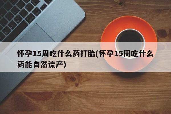 推荐个卖堕胎药的微信怀孕15周吃什么药打胎(怀孕15周吃什么药能自然流产)