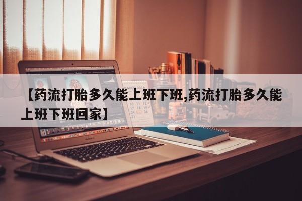 推荐个卖堕胎药的微信【药流打胎多久能上班下班,药流打胎多久能上班下班回家】