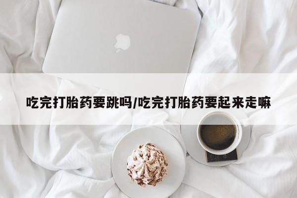 推荐个卖堕胎药的微信吃完打胎药要跳吗/吃完打胎药要起来走嘛