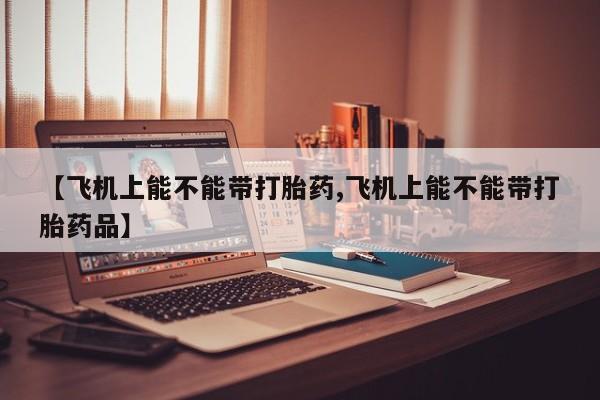 推荐个卖堕胎药的微信【飞机上能不能带打胎药,飞机上能不能带打胎药品】