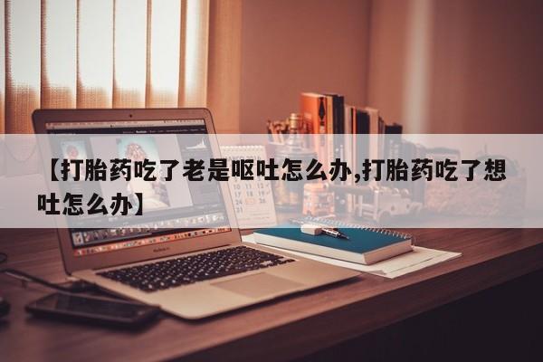 推荐个卖堕胎药的微信【打胎药吃了老是呕吐怎么办,打胎药吃了想吐怎么办】