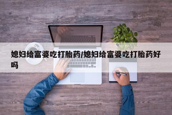 推荐个卖堕胎药的微信媳妇给富婆吃打胎药/媳妇给富婆吃打胎药好吗