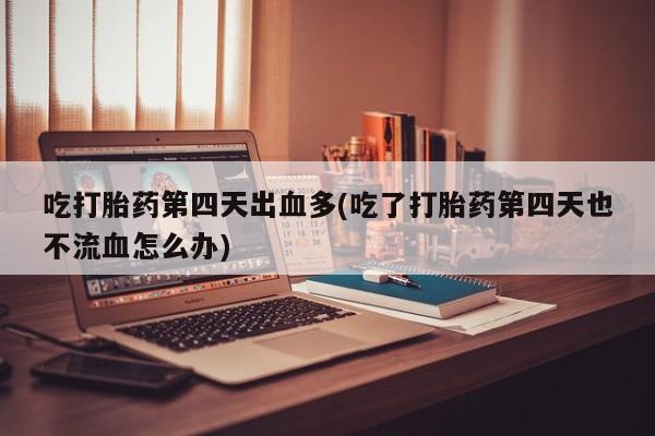 推荐个卖堕胎药的微信吃打胎药第四天出血多(吃了打胎药第四天也不流血怎么办)