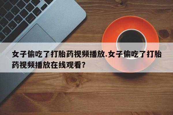 推荐个卖堕胎药的微信女子偷吃了打胎药视频播放.女子偷吃了打胎药视频播放在线观看？