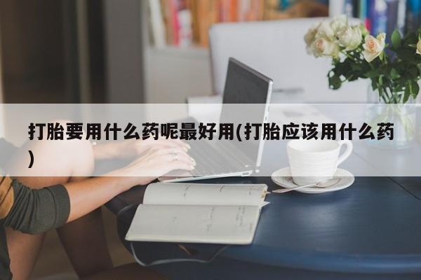 推荐个卖堕胎药的微信打胎要用什么药呢最好用(打胎应该用什么药)