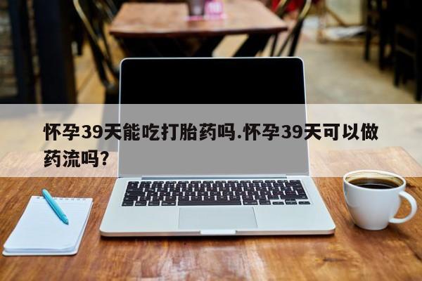 推荐个卖堕胎药的微信怀孕39天能吃打胎药吗.怀孕39天可以做药流吗？