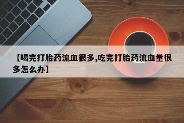 推荐个卖堕胎药的微信【喝完打胎药流血很多,吃完打胎药流血量很多怎么办】
