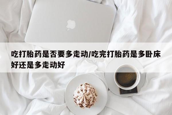 推荐个卖堕胎药的微信吃打胎药是否要多走动/吃完打胎药是多卧床好还是多走动好