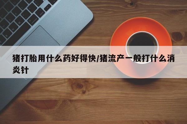 推荐个卖堕胎药的微信猪打胎用什么药好得快/猪流产一般打什么消炎针