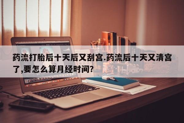 推荐个卖堕胎药的微信药流打胎后十天后又刮宫.药流后十天又清宫了,要怎么算月经时间？