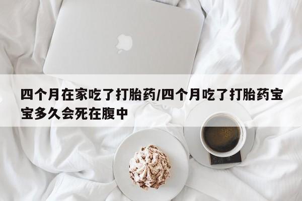 推荐个卖堕胎药的微信四个月在家吃了打胎药/四个月吃了打胎药宝宝多久会死在腹中