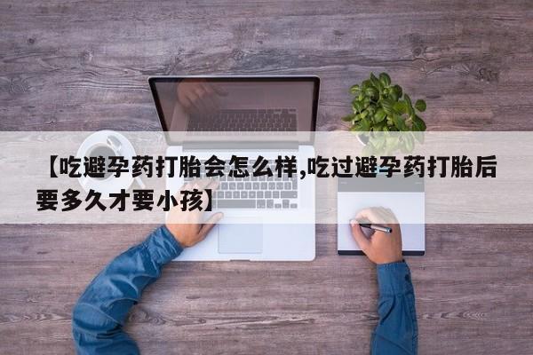 推荐个卖堕胎药的微信【吃避孕药打胎会怎么样,吃过避孕药打胎后要多久才要小孩】