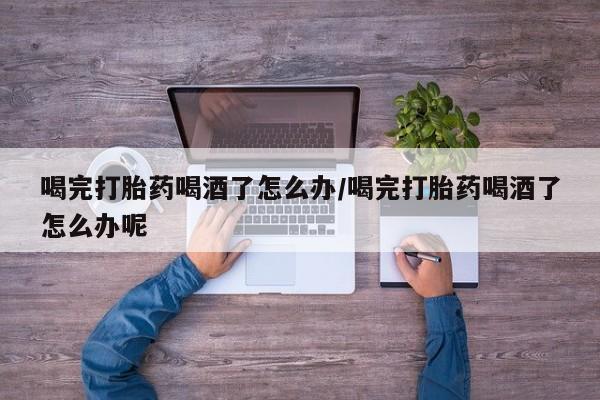 推荐个卖堕胎药的微信喝完打胎药喝酒了怎么办/喝完打胎药喝酒了怎么办呢