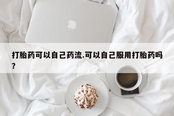 推荐个卖堕胎药的微信打胎药可以自己药流.可以自己服用打胎药吗？