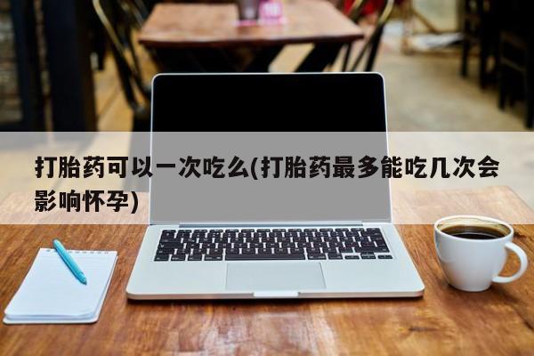 推荐个卖堕胎药的微信打胎药可以一次吃么(打胎药最多能吃几次会影响怀孕)