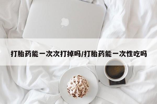 推荐个卖堕胎药的微信打胎药能一次次打掉吗/打胎药能一次性吃吗