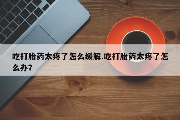 推荐个卖堕胎药的微信吃打胎药太疼了怎么缓解.吃打胎药太疼了怎么办？
